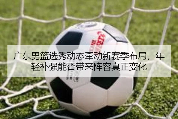 广东男篮选秀动态牵动新赛季布局，年轻补强能否带来阵容真正变化